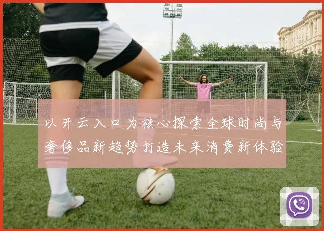 以开云入口为核心探索全球时尚与奢侈品新趋势打造未来消费新体验