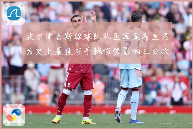 波尔津吉斯称球队队医塞莱布里尼为史上最佳右手腕伤势影响三分投成长观察