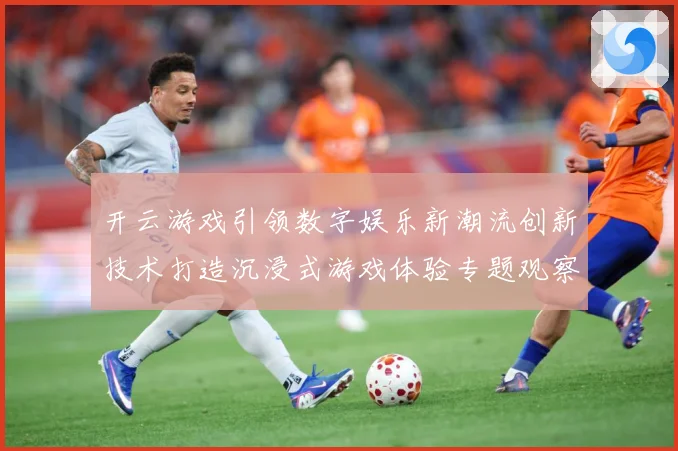 开云游戏引领数字娱乐新潮流创新技术打造沉浸式游戏体验专题观察