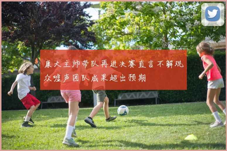 康大主帅带队再进决赛直言不解观众嘘声团队成果超出预期