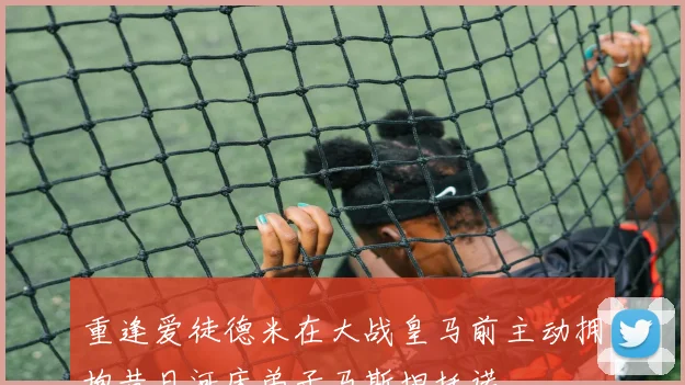 重逢爱徒德米在大战皇马前主动拥抱昔日河床弟子马斯坦托诺