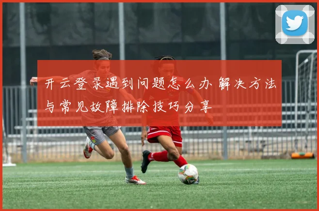 开云登录遇到问题怎么办 解决方法与常见故障排除技巧分享