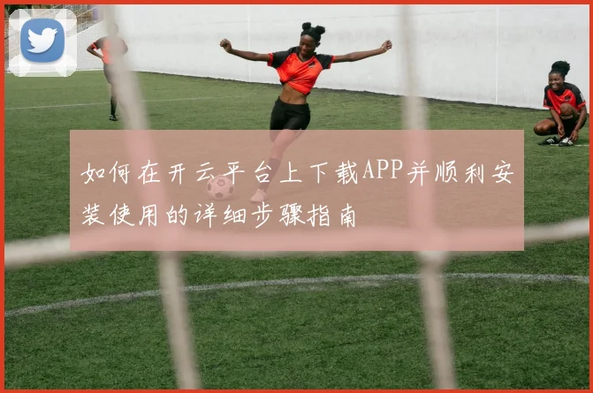 如何在开云平台上下载APP并顺利安装使用的详细步骤指南