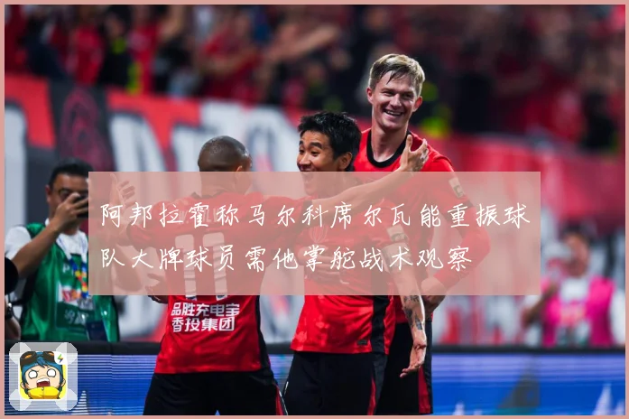 阿邦拉霍称马尔科席尔瓦能重振球队大牌球员需他掌舵战术观察